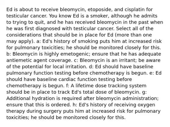 Ed is about to receive bleomycin, etoposide, and cisplatin for testicular cancer. You know Ed is a smoker, although he admits to trying to quit, and he has received bleomycin in the past when he was first diagnosed with testicular cancer. Select all of the considerations that should be in place for Ed (more than one may apply). a: Ed's history of smoking puts him at increased risk for pulmonary toxicities; he should be monitored closely for this. b: Bleomycin is highly emetogenic; ensure that he has adequate antiemetic agent coverage. c: Bleomycin is an irritant; be aware of the potential for local irritation. d: Ed should have baseline pulmonary function testing before chemotherapy is begun. e: Ed should have baseline cardiac function testing before chemotherapy is begun. f: A lifetime dose tracking system should be in place to track Ed's total dose of bleomycin. g: Additional hydration is required after bleomycin administration; ensure that this is ordered. h: Ed's history of receiving oxygen therapy during surgery puts him at increased risk for pulmonary toxicities; he should be monitored closely for this.