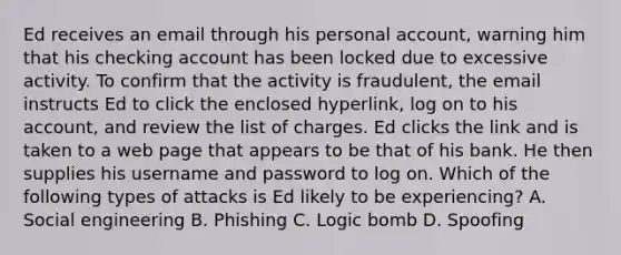 Ed receives an email through his personal account, warning him that his checking account has been locked due to excessive activity. To confirm that the activity is fraudulent, the email instructs Ed to click the enclosed hyperlink, log on to his account, and review the list of charges. Ed clicks the link and is taken to a web page that appears to be that of his bank. He then supplies his username and password to log on. Which of the following types of attacks is Ed likely to be experiencing? A. Social engineering B. Phishing C. Logic bomb D. Spoofing