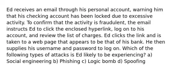 Ed receives an email through his personal account, warning him that his checking account has been locked due to excessive activity. To confirm that the activity is fraudulent, the email instructs Ed to click the enclosed hyperlink, log on to his account, and review the list of charges. Ed clicks the link and is taken to a web page that appears to be that of his bank. He then supplies his username and password to log on. Which of the following types of attacks is Ed likely to be experiencing? a) Social engineering b) Phishing c) Logic bomb d) Spoofing