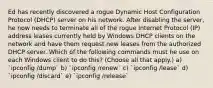 Ed has recently discovered a rogue Dynamic Host Configuration Protocol (DHCP) server on his network. After disabling the server, he now needs to terminate all of the rogue Internet Protocol (IP) address leases currently held by Windows DHCP clients on the network and have them request new leases from the authorized DHCP server. Which of the following commands must he use on each Windows client to do this? (Choose all that apply.) a) `ipconfig /dump` b) `ipconfig /renew` c) `ipconfig /lease` d) `ipconfig /discard` e) `ipconfig /release`