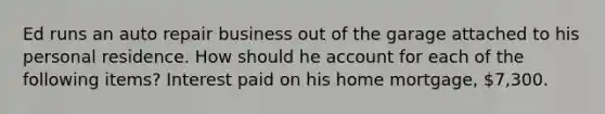 Ed runs an auto repair business out of the garage attached to his personal residence. How should he account for each of the following items? Interest paid on his home mortgage, 7,300.