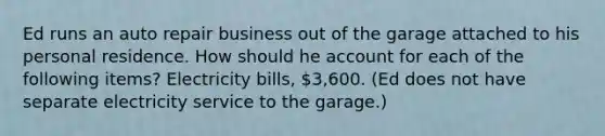 Ed runs an auto repair business out of the garage attached to his personal residence. How should he account for each of the following items? Electricity bills, 3,600. (Ed does not have separate electricity service to the garage.)