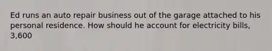 Ed runs an auto repair business out of the garage attached to his personal residence. How should he account for electricity bills, 3,600