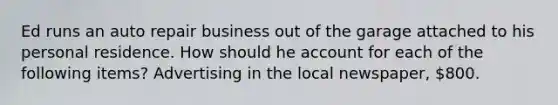 Ed runs an auto repair business out of the garage attached to his personal residence. How should he account for each of the following items? Advertising in the local newspaper, 800.