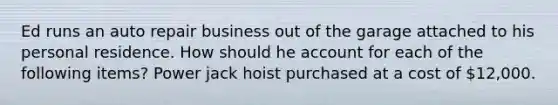 Ed runs an auto repair business out of the garage attached to his personal residence. How should he account for each of the following items? Power jack hoist purchased at a cost of 12,000.