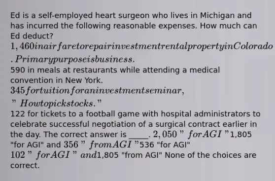 Ed is a self-employed heart surgeon who lives in Michigan and has incurred the following reasonable expenses. How much can Ed deduct? 1,460 in airfare to repair investment rental property in Colorado. Primary purpose is business.590 in meals at restaurants while attending a medical convention in New York. 345 for tuition for an investment seminar, "How to pick stocks."122 for tickets to a football game with hospital administrators to celebrate successful negotiation of a surgical contract earlier in the day. The correct answer is _____. 2,050 "for AGI"1,805 "for AGI" and 356 "from AGI"536 "for AGI" 102 "for AGI" and1,805 "from AGI" None of the choices are correct.