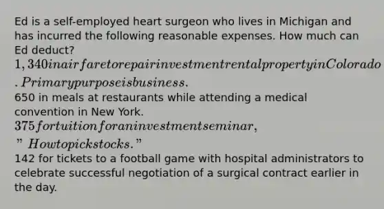 Ed is a self-employed heart surgeon who lives in Michigan and has incurred the following reasonable expenses. How much can Ed deduct? 1,340 in airfare to repair investment rental property in Colorado. Primary purpose is business.650 in meals at restaurants while attending a medical convention in New York. 375 for tuition for an investment seminar, "How to pick stocks."142 for tickets to a football game with hospital administrators to celebrate successful negotiation of a surgical contract earlier in the day.