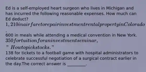 Ed is a self-employed heart surgeon who lives in Michigan and has incurred the following reasonable expenses. How much can Ed deduct?1,210 in airfare to repair investment rental property in Colorado.600 in meals while attending a medical convention in New York.350 for tuition for an investment seminar, "How to pick stocks."138 for tickets to a football game with hospital administrators to celebrate successful negotiation of a surgical contract earlier in the day.The correct answer is _________.