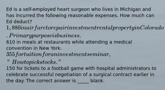 Ed is a self-employed heart surgeon who lives in Michigan and has incurred the following reasonable expenses. How much can Ed deduct? 1,880 in airfare to repair investment rental property in Colorado. Primary purpose is business.610 in meals at restaurants while attending a medical convention in New York. 355 for tuition for an investment seminar, "How to pick stocks."150 for tickets to a football game with hospital administrators to celebrate successful negotiation of a surgical contract earlier in the day. The correct answer is _____ blank.