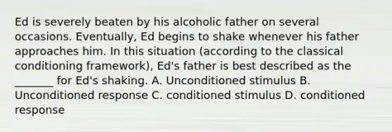 Ed is severely beaten by his alcoholic father on several occasions. Eventually, Ed begins to shake whenever his father approaches him. In this situation (according to the classical conditioning framework), Ed's father is best described as the _______ for Ed's shaking. A. Unconditioned stimulus B. Unconditioned response C. conditioned stimulus D. conditioned response