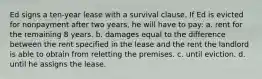 Ed signs a ten-year lease with a survival clause. If Ed is evicted for nonpayment after two years, he will have to pay: a. rent for the remaining 8 years. b. damages equal to the difference between the rent specified in the lease and the rent the landlord is able to obtain from reletting the premises. c. until eviction. d. until he assigns the lease.