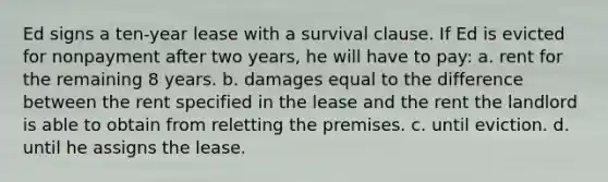 Ed signs a ten-year lease with a survival clause. If Ed is evicted for nonpayment after two years, he will have to pay: a. rent for the remaining 8 years. b. damages equal to the difference between the rent specified in the lease and the rent the landlord is able to obtain from reletting the premises. c. until eviction. d. until he assigns the lease.