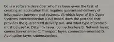 Ed is a software developer who has been given the task of creating an application that requires guaranteed delivery of information between end systems. At which layer of the Open Systems Interconnection (OSI) model does the protocol that provides the guaranteed delivery run, and what type of protocol must Ed use? A. Data link layer; connectionless B. Network layer; connection-oriented C. Transport layer; connection-oriented D. Application layer; connectionless