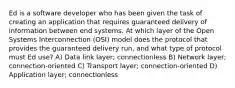 Ed is a software developer who has been given the task of creating an application that requires guaranteed delivery of information between end systems. At which layer of the Open Systems Interconnection (OSI) model does the protocol that provides the guaranteed delivery run, and what type of protocol must Ed use? A) Data link layer; connectionless B) Network layer; connection-oriented C) Transport layer; connection-oriented D) Application layer; connectionless