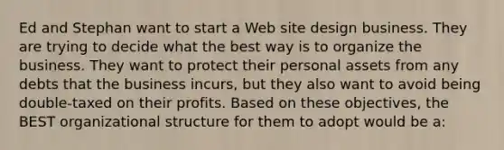 Ed and Stephan want to start a Web site design business. They are trying to decide what the best way is to organize the business. They want to protect their personal assets from any debts that the business incurs, but they also want to avoid being double-taxed on their profits. Based on these objectives, the BEST organizational structure for them to adopt would be a: