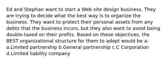 Ed and Stephan want to start a Web site design business. They are trying to decide what the best way is to organize the business. They want to protect their personal assets from any debts that the business incurs, but they also want to avoid being double-taxed on their profits. Based on these objectives, the BEST organizational structure for them to adopt would be a: a.Limited partnership b.General partnership c.C Corporation d.Limited liability company