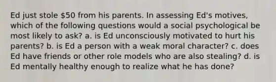 Ed just stole 50 from his parents. In assessing Ed's motives, which of the following questions would a social psychological be most likely to ask? a. is Ed unconsciously motivated to hurt his parents? b. is Ed a person with a weak moral character? c. does Ed have friends or other role models who are also stealing? d. is Ed mentally healthy enough to realize what he has done?