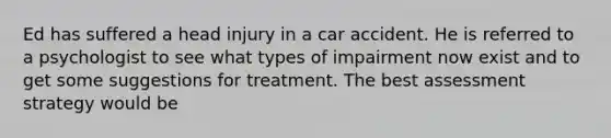 Ed has suffered a head injury in a car accident. He is referred to a psychologist to see what types of impairment now exist and to get some suggestions for treatment. The best assessment strategy would be