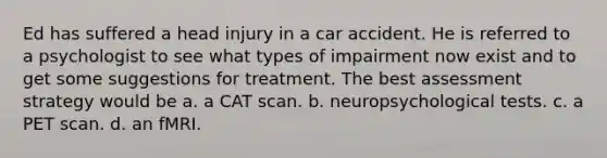 Ed has suffered a head injury in a car accident. He is referred to a psychologist to see what types of impairment now exist and to get some suggestions for treatment. The best assessment strategy would be a. a CAT scan. b. neuropsychological tests. c. a PET scan. d. an fMRI.