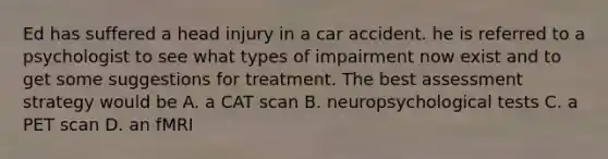 Ed has suffered a head injury in a car accident. he is referred to a psychologist to see what types of impairment now exist and to get some suggestions for treatment. The best assessment strategy would be A. a CAT scan B. neuropsychological tests C. a PET scan D. an fMRI