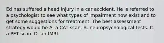 Ed has suffered a head injury in a car accident. He is referred to a psychologist to see what types of impairment now exist and to get some suggestions for treatment. The best assessment strategy would be A. a CAT scan. B. neuropsychological tests. C. a PET scan. D. an fMRI.