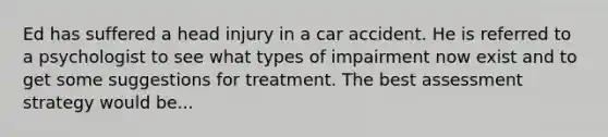 Ed has suffered a head injury in a car accident. He is referred to a psychologist to see what types of impairment now exist and to get some suggestions for treatment. The best assessment strategy would be...