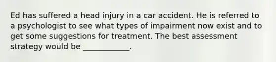 Ed has suffered a head injury in a car accident. He is referred to a psychologist to see what types of impairment now exist and to get some suggestions for treatment. The best assessment strategy would be ____________.