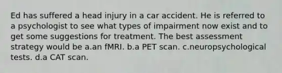 Ed has suffered a head injury in a car accident. He is referred to a psychologist to see what types of impairment now exist and to get some suggestions for treatment. The best assessment strategy would be a.an fMRI. b.a PET scan. c.neuropsychological tests. d.a CAT scan.