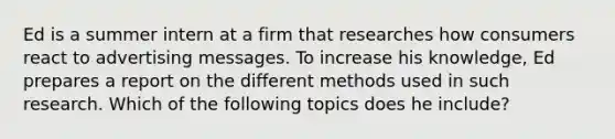 ​Ed is a summer intern at a firm that researches how consumers react to advertising messages. To increase his knowledge, Ed prepares a report on the different methods used in such research. Which of the following topics does he include?