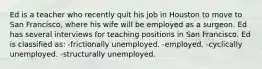 Ed is a teacher who recently quit his job in Houston to move to San Francisco, where his wife will be employed as a surgeon. Ed has several interviews for teaching positions in San Francisco. Ed is classified as: -frictionally unemployed. -employed. -cyclically unemployed. -structurally unemployed.