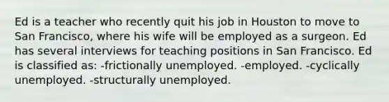 Ed is a teacher who recently quit his job in Houston to move to San Francisco, where his wife will be employed as a surgeon. Ed has several interviews for teaching positions in San Francisco. Ed is classified as: -frictionally unemployed. -employed. -cyclically unemployed. -structurally unemployed.