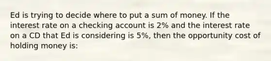 Ed is trying to decide where to put a sum of money. If the interest rate on a checking account is 2% and the interest rate on a CD that Ed is considering is 5%, then the opportunity cost of holding money is: