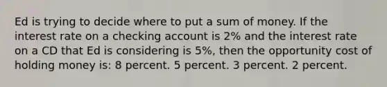 Ed is trying to decide where to put a sum of money. If the interest rate on a checking account is 2% and the interest rate on a CD that Ed is considering is 5%, then the opportunity cost of holding money is: 8 percent. 5 percent. 3 percent. 2 percent.