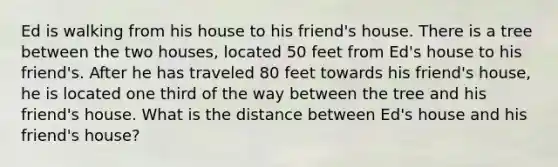 Ed is walking from his house to his friend's house. There is a tree between the two houses, located 50 feet from Ed's house to his friend's. After he has traveled 80 feet towards his friend's house, he is located one third of the way between the tree and his friend's house. What is the distance between Ed's house and his friend's house?