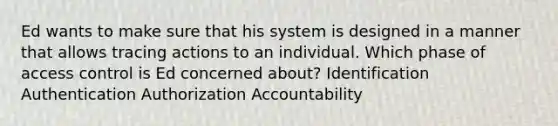 Ed wants to make sure that his system is designed in a manner that allows tracing actions to an individual. Which phase of access control is Ed concerned about? Identification Authentication Authorization Accountability