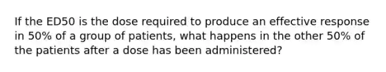 If the ED50 is the dose required to produce an effective response in 50% of a group of patients, what happens in the other 50% of the patients after a dose has been administered?