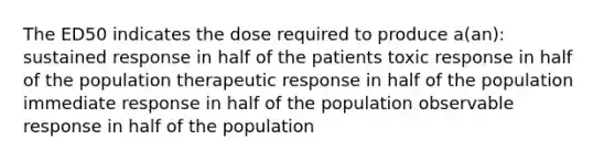 The ED50 indicates the dose required to produce a(an): sustained response in half of the patients toxic response in half of the population therapeutic response in half of the population immediate response in half of the population observable response in half of the population