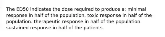 The ED50 indicates the dose required to produce a: minimal response in half of the population. toxic response in half of the population. therapeutic response in half of the population. sustained response in half of the patients.