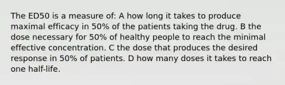 The ED50 is a measure of: A how long it takes to produce maximal efficacy in 50% of the patients taking the drug. B the dose necessary for 50% of healthy people to reach the minimal effective concentration. C the dose that produces the desired response in 50% of patients. D how many doses it takes to reach one half-life.