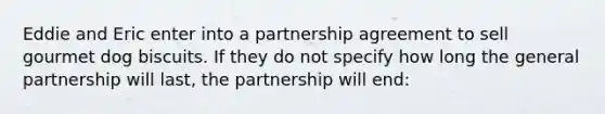 Eddie and Eric enter into a partnership agreement to sell gourmet dog biscuits. If they do not specify how long the general partnership will last, the partnership will end: