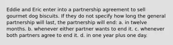 Eddie and Eric enter into a partnership agreement to sell gourmet dog biscuits. If they do not specify how long the general partnership will last, the partnership will end: a. in twelve months. b. whenever either partner wants to end it. c. whenever both partners agree to end it. d. in one year plus one day.