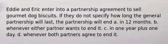 Eddie and Eric enter into a partnership agreement to sell gourmet dog biscuits. If they do not specify how long the general partnership will last, the partnership will end a. in 12 months. b. whenever either partner wants to end it. c. in one year plus one day. d. whenever both partners agree to end it.