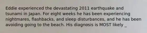 Eddie experienced the devastating 2011 earthquake and tsunami in Japan. For eight weeks he has been experiencing nightmares, flashbacks, and sleep disturbances, and he has been avoiding going to the beach. His diagnosis is MOST likely _