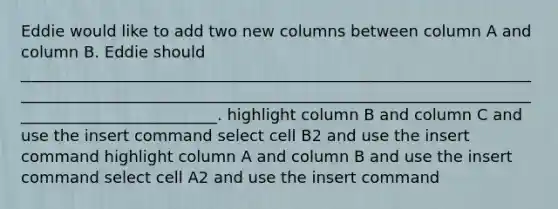 Eddie would like to add two new columns between column A and column B. Eddie should ___________________________________________________________________________________________________________________________________________________________. highlight column B and column C and use the insert command select cell B2 and use the insert command highlight column A and column B and use the insert command select cell A2 and use the insert command