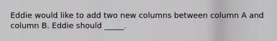 Eddie would like to add two new columns between column A and column B. Eddie should _____.