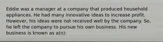 Eddie was a manager at a company that produced household appliances. He had many innovative ideas to increase profit. However, his ideas were not received well by the company. So, he left the company to pursue his own business. His new business is known as a(n):