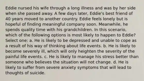 Eddie nursed his wife through a long illness and was by her side when she passed away. A few days later, Eddie's best friend of 40 years moved to another country. Eddie feels lonely but is hopeful of finding meaningful company soon. Meanwhile, he spends quality time with his grandchildren. In this scenario, which of the following options is most likely to happen to Eddie? Select one: a. He is likely to be depressed and unable to cope as a result of his way of thinking about life events. b. He is likely to become severely ill, which will only heighten the severity of the painful life events. c. He is likely to manage his stress better than someone who believes the situation will not change. d. He is likely to suffer from severe anxiety symptoms that will lead to thoughts of suicide.