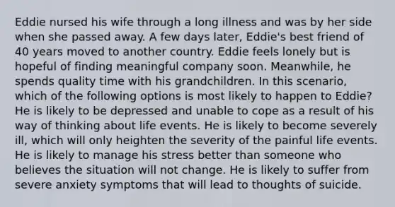 Eddie nursed his wife through a long illness and was by her side when she passed away. A few days later, Eddie's best friend of 40 years moved to another country. Eddie feels lonely but is hopeful of finding meaningful company soon. Meanwhile, he spends quality time with his grandchildren. In this scenario, which of the following options is most likely to happen to Eddie? He is likely to be depressed and unable to cope as a result of his way of thinking about life events. He is likely to become severely ill, which will only heighten the severity of the painful life events. He is likely to manage his stress better than someone who believes the situation will not change. He is likely to suffer from severe anxiety symptoms that will lead to thoughts of suicide.