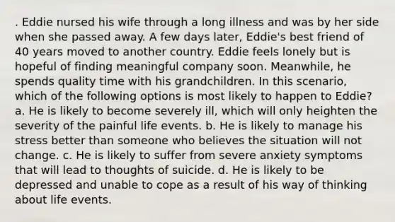 . Eddie nursed his wife through a long illness and was by her side when she passed away. A few days later, Eddie's best friend of 40 years moved to another country. Eddie feels lonely but is hopeful of finding meaningful company soon. Meanwhile, he spends quality time with his grandchildren. In this scenario, which of the following options is most likely to happen to Eddie? a. He is likely to become severely ill, which will only heighten the severity of the painful life events. b. He is likely to manage his stress better than someone who believes the situation will not change. c. He is likely to suffer from severe anxiety symptoms that will lead to thoughts of suicide. d. He is likely to be depressed and unable to cope as a result of his way of thinking about life events.