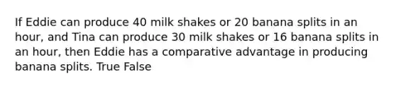 If Eddie can produce 40 milk shakes or 20 banana splits in an​ hour, and Tina can produce 30 milk shakes or 16 banana splits in an​ hour, then Eddie has a comparative advantage in producing banana splits. True False